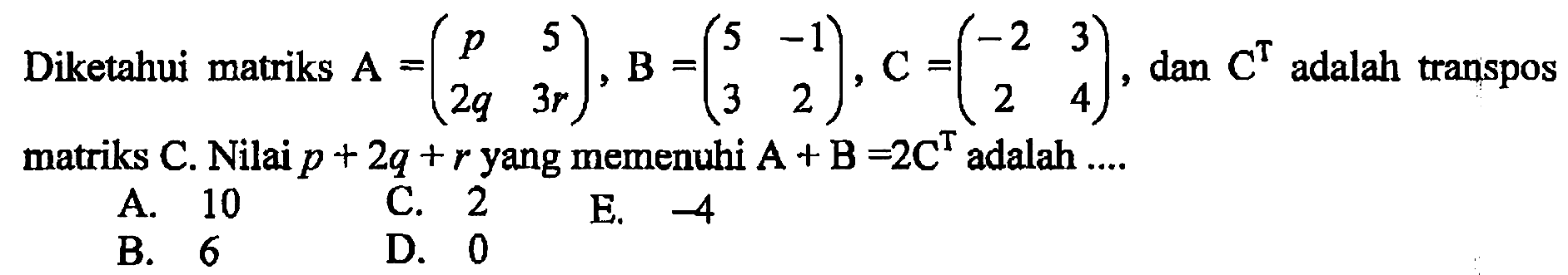 Diketahui matriks A=(p 5 2q 3r), B=(5 -1 3 2), C=(-2 3 2 4), dan C^T adalah transpos matriks C. Nilai p+2q+r yang memenuhi A+B=2C^T adalah....