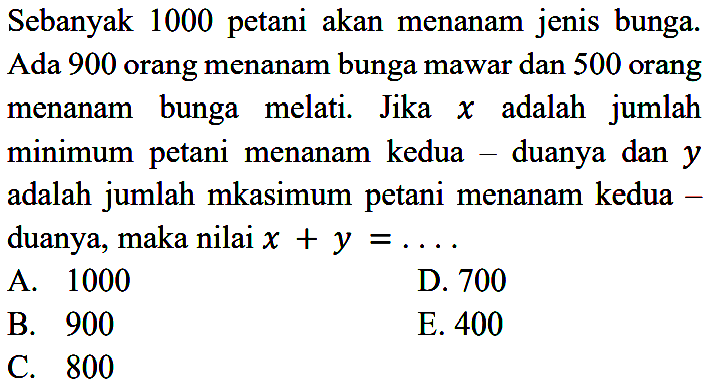 Sebanyak 1000 petani akan menanam jenis bunga. Ada 900 orang menanam bunga mawar dan 500 orang menanam bunga melati. Jika x adalah jumlah minimum petani menanam kedua - duanya dan y adalah jumlah maksimum petani menanam kedua-duanya, maka nilai x+y=... 