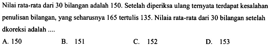 Nilai rata-rata dari 30 bilangan adalah 150. Setelah diperiksa ulang ternyata terdapat kesalahan penulisan bilangan, yang seharusnya 165 tertulis 135. Nilai rata-rata dari 30 bilangan setelah dkoreksi adalah ....
