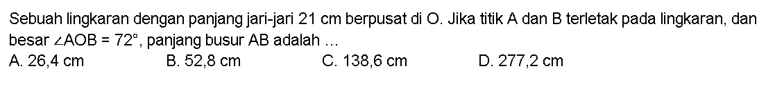 Sebuah lingkaran dengan panjang jari-jari 21 cm berpusat di O. Jika titik A dan B terletak pada lingkaran, dan besar sudut AOB=72, panjang busur AB adalah ... 
