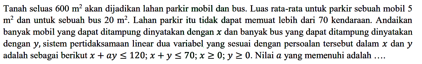 Tanah seluas 600 m^2 akan dijadikan lahan parkir mobil dan bus. Luas rata-rata untuk parkir sebuah mobil 5 m^2 dan untuk sebuah bus 20 m^2. Lahan parkir itu tidak dapat memuat lebih dari 70 kendaraan. Andaikan banyak mobil yang dapat ditampung dinyatakan dengan x dan banyak bus yang dapat ditampung dinyatakan dengan y, sistem pertidaksamaan linear dua variabel yang sesuai dengan persoalan tersebut dalam x dan y adalah sebagai berikut x+ay<=120; x+y<70; x>=0; y>=0. Nilai a yang memenuhi adalah ...