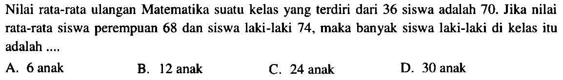 Nilai rata-rata ulangan Matematika suatu kelas yang terdiri dari 36 siswa adalah 70. Jika nilai rata-rata siswa perempuan 68 dan siswa laki-laki 74, maka banyak siswa laki-laki di kelas itu adalah ....