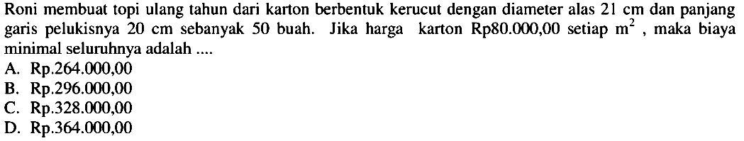 Roni membuat topi ulang tahun dari karton berbentuk kerucut dengan diameter alas  21 cm  dan panjang garis pelukisnya  20 cm  sebanyak 50 buah. Jika harga karton  R p 80.000,00  setiap  m^2 , maka biaya minimal seluruhnya adalah ....