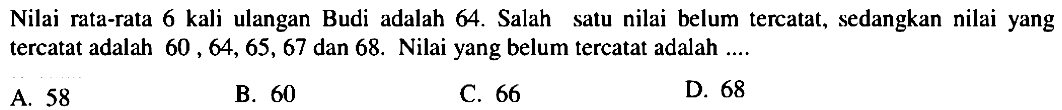 Nilai rata-rata 6 kali ulangan Budi adalah 64. Salah satu nilai belum tercatat, sedangkan nilai yang tercatat adalah 60, 64, 65, 67 dan 68. Nilai yang belum tercatat adalah ....