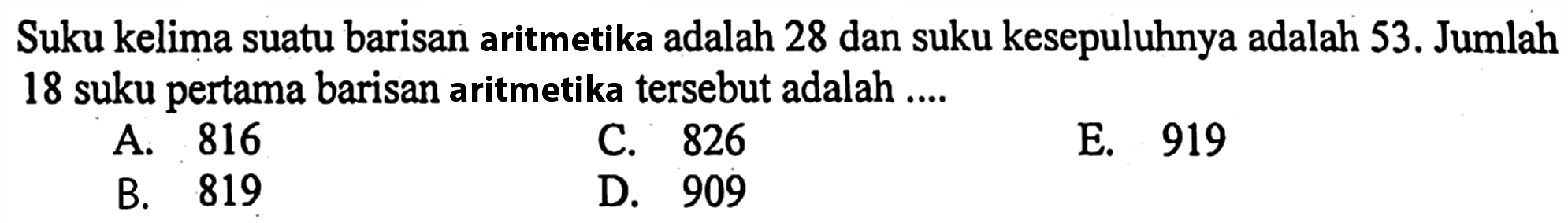 Suku kelima suatu barisan aritmetika adalah 28 dan suku kesepuluhnya adalah 53. Jumlah 18 suku pertama barisan aritmetika tersebut adalah ....