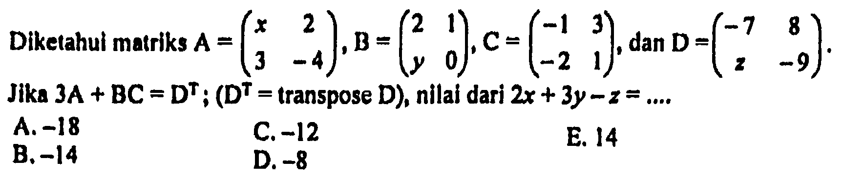 Diketahui matriks A = (x 2 3 -4), B = (2 1 y 0), C = (-1 3 -2 1), dan D = (-7 8 z -9). Jika 3A + BC = D^T ; (D^T = transpose D), nilai dari 2x + 3y - z =