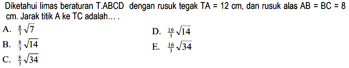 Diketahui limas beraturan T.ABCD dengan rusuk tegak TA=12 cm, dan rusuk alas AB=BC=8 cm. Jarak titik A ke TC adalah ...