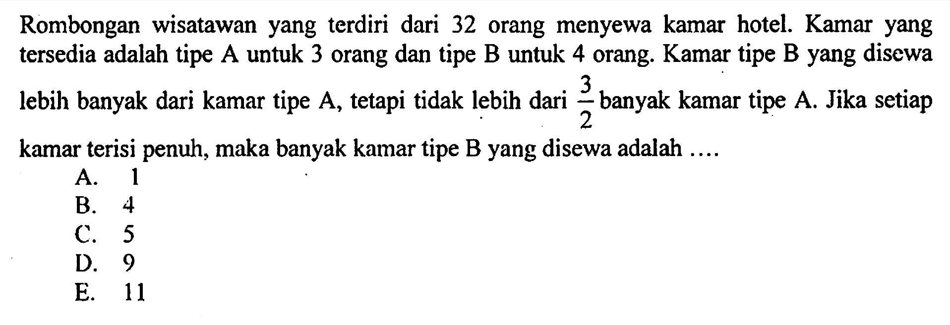 Rombongan wisatawan yang terdiri dari 32 orang menyewa kamar hotel. Kamar yang tersedia adalah tipe A untuk 3 orang dan tipe B untuk 4 orang. Kamar tipe B yang disewa lebih banyak dari kamar tipe A, tetapi tidak lebih dari 3/2 banyak kamar tipe A. Jika setiap kamar terisi penuh, maka banyak kamar tipe B yang disewa adalah ...