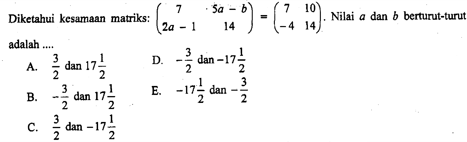 Diketahui kesamaan matriks: (7 5a-b 2a-1 14)=(7 10 -4 14). Nilai a dan b berturut-turut adalah ....