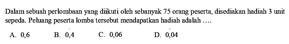 Dalam sebuah perlombaan yang diikuti oleh sebanyak 75 orang peserta, disediakan hadiah 3 unit sepeda. Peluang peserta lomba tersebut mendapatkan hadiah adalah ....