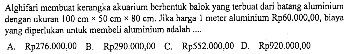 Alghifari membuat kerangka akuarium berbentuk balok yang terbuat dari batang aluminium dengan ukuran 100 cm x 50 cm x 80 cm. Jika harga 1 meter aluminium Rp 60.000,00, biaya yang diperlukan untuk membeli aluminium adalah ... 