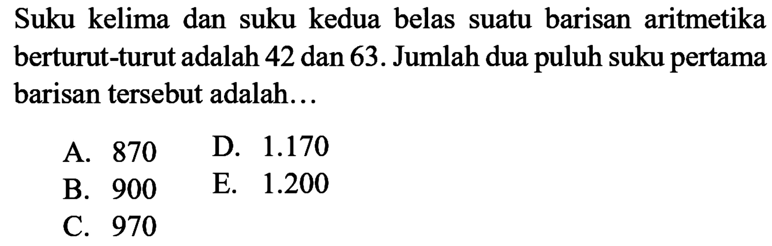 Suku kelima dan suku kedua belas suatu barisan aritmetika berturut-turut adalah 42 dan 63. Jumlah dua puluh suku pertama barisan tersebut adalah...A. 870D.  1.170 B. 900E.  1.200 C. 970