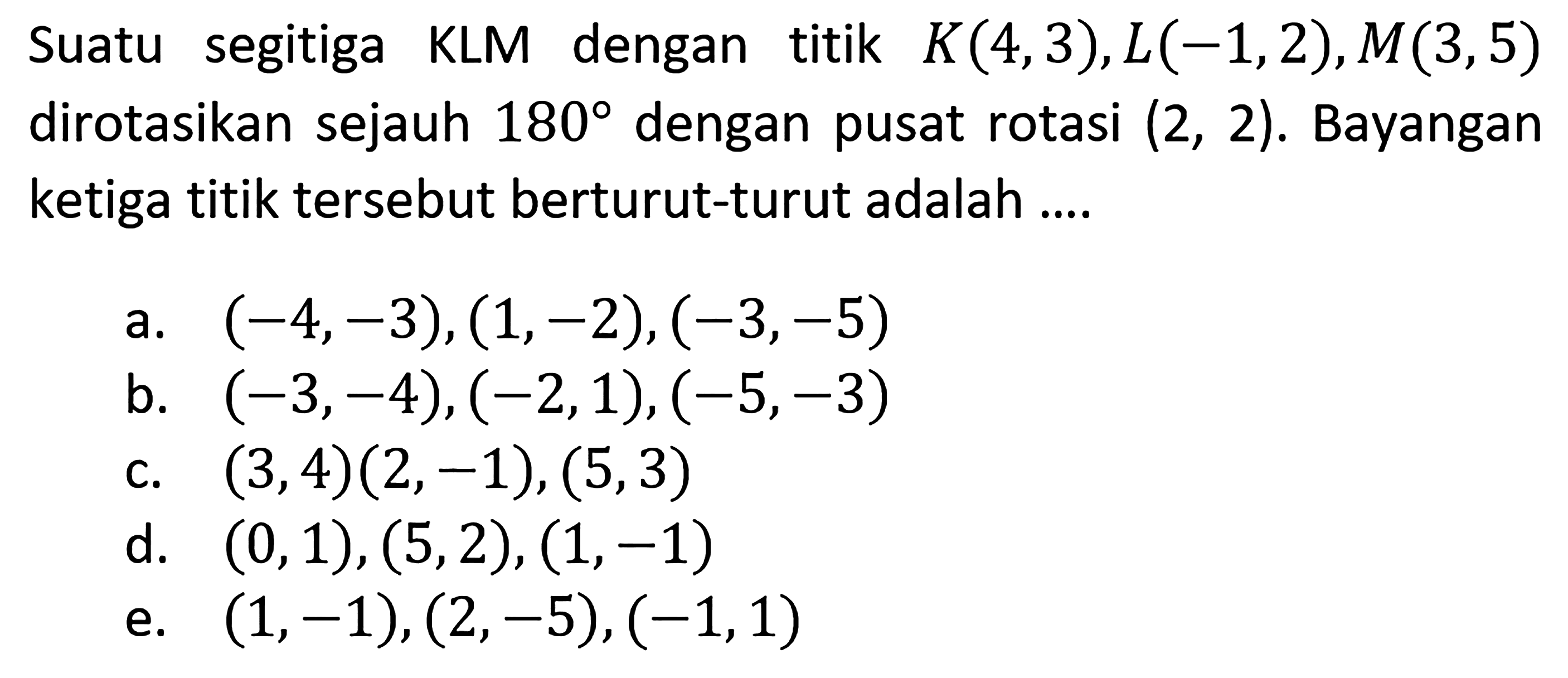 Suatu segitiga KLM dengan titik K(4,3), L(-1,2), M(3,5) dirotasikan sejauh 180 dengan pusat rotasi (2,2). Bayangan ketiga titik tersebut berturut-turut adalah .... 