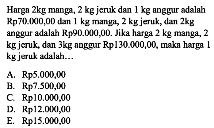 Harga 2kg manga, 2 kg jeruk dan 1 kg anggur adalah Rp70.000,00 dan 1 kg manga, 2 kg jeruk, dan 2kg anggur adalah Rp90.000,00. Jika harga 2 kg manga, 2 kg jeruk, dan 3kg anggur Rp130.000,00, maka harga 1 kg jeruk adalah...