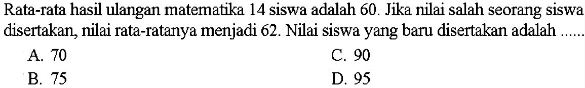 Rata-rata hasil ulangan matematika 14 siswa adalah 60 . Jika nilai salah seorang siswa disertakan, nilai rata-ratanya menjadi 62 . Nilai siswa yang baru disertakan adalahA. 70C. 90B. 75D. 95