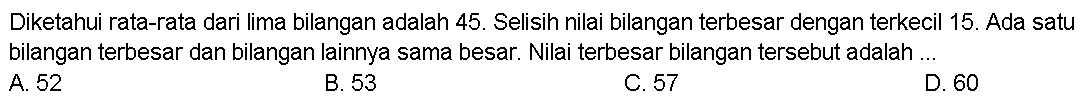 Diketahui rata-rata dari lima bilangan adalah 45. Selisih nilai bilangan terbesar dengan terkecil 15. Ada satu bilangan terbesar dan bilangan lainnya sama besar. Nilai terbesar bilangan tersebut adalah ...