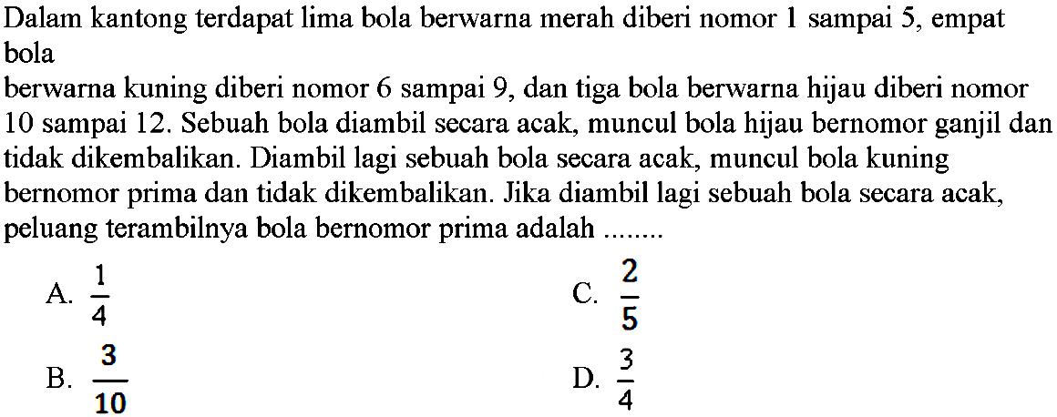 Dalam kantong terdapat lima bola berwarna merah diberi nomor 1 sampai 5, empat bola berwarna kuning diberi nomor 6 sampai 9, dan tiga bola berwarna hijau diberi nomor 10 sampai 12. Sebuah bola diambil secara acak, muncul bola hijau bernomor ganjil dan tidak dikembalikan. Diambil lagi sebuah bola secara acak, muncul bola kuning bernomor prima dan tidak dikembalikan. Jika diambil lagi sebuah bola secara acak, peluang terambilnya bola bernomor prima adalah ...
