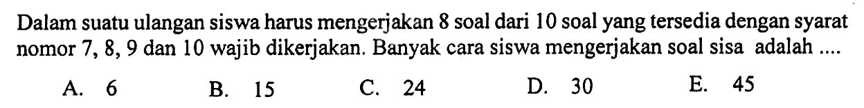 Dalam suatu ulangan siswa harus mengerjakan 8 soal dari 10 soal yang tersedia dengan syarat nomor 7,8,9 dan 10 wajib dikerjakan. Banyak cara siswa mengerjakan soal sisa adalah ....