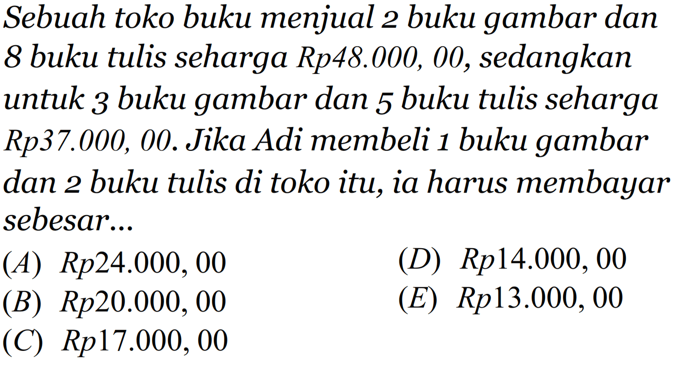 Sebuah toko buku menjual 2 buku gambar dan 8 buku tulis seharga Rp48.000, 00, sedangkan untuk 3 buku gambar dan 5 buku tulis seharga Rp37.000, 00. Jika Adi membeli 1 buku gambar dan 2 buku tulis di toko itu, ia harus membayar sebesar...