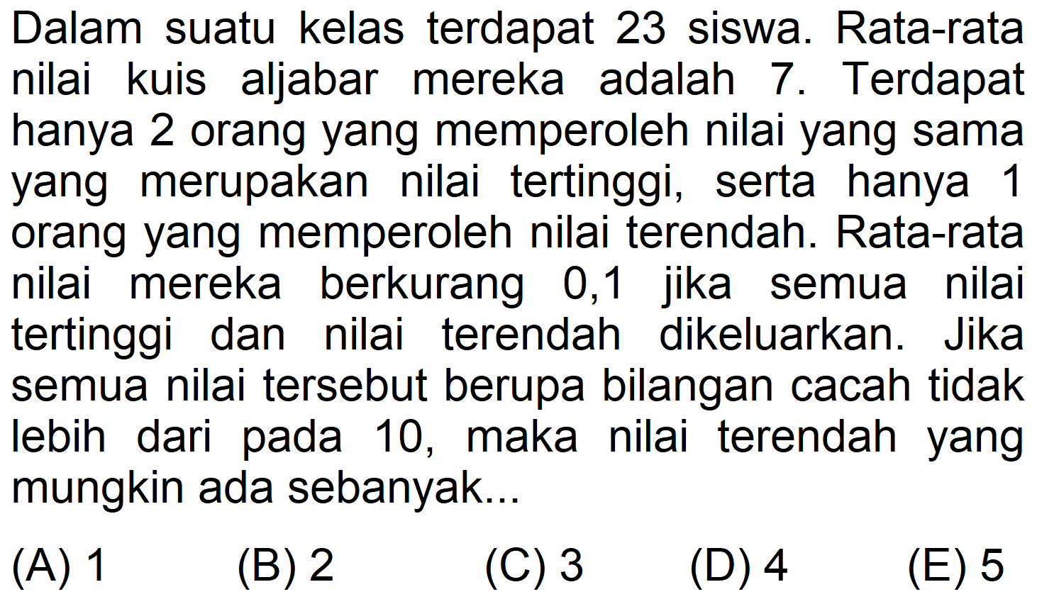 Dalam suatu kelas terdapat 23 siswa. Rata-rata nilai aljabar kuis mereka adalah 7. Terdapat hanya 2 orang yang memperoleh nilai yang sama yang merupakan nilai tertinggi, serta hanya 1 orang yang memperoleh nilai terendah. Rata-rata nilai berkurang mereka 0,1 jika semua nilai tertinggi dan nilai terendah dikeluarkan. Jika semua nilai tersebut berupa bilangan cacah tidak lebih dari pada 10, maka nilai terendah yang mungkin ada sebanyak...