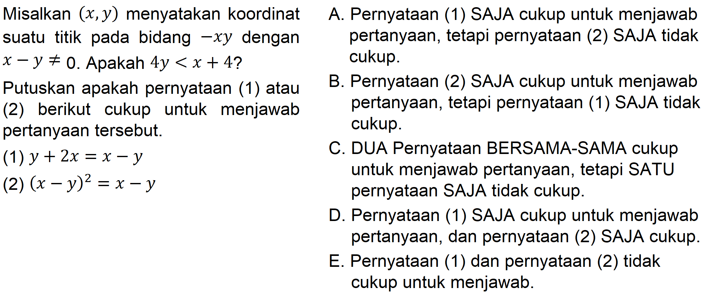 Misalkan (x,y) menyatakan koordinat suatu titik pada bidang -xy dengan x - y =/= 0. Apakah 4y < x + 4?Putuskan apakah pernyataan (1) atau (2) berikut cukup untuk pertanyaan tersebut: (1) y + 2x = x - y (2) (x -y)^2 = X - y