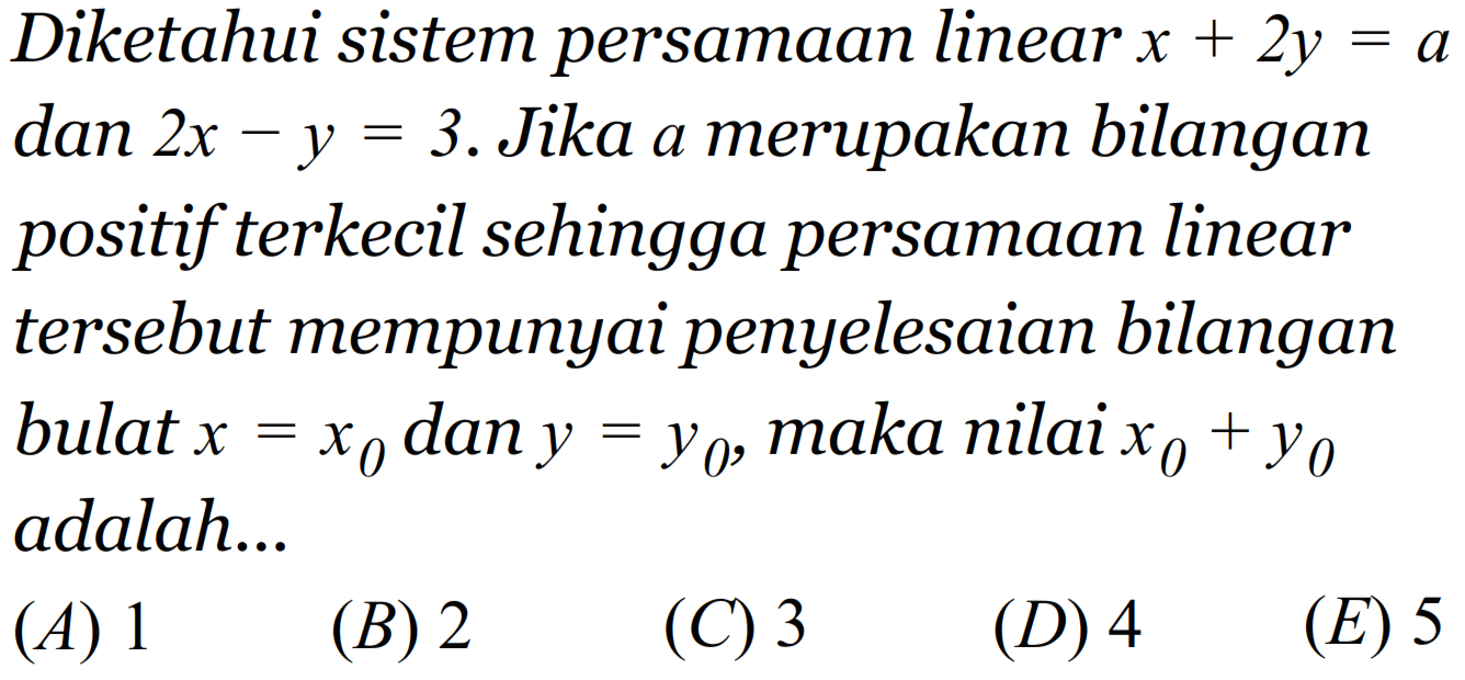 Diketahui sistem persamaan linear x + 2y = a dan 2x - y = 3. Jika a merupakan bilangan positif terkecil sehingga persamaan linear tersebut mempunyai penyelesaian bilangan bulat x =x0 dan y = Y0, maka nilai X0 + Y0 adalah..