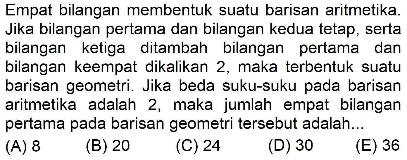 Empat bilangan membentuk suatu barisan aritmetika. Jika bilangan pertama dan bilangan kedua tetap, serta bilangan ketiga ditambah bilangan pertama dan bilangan keempat dikalikan 2, maka terbentuk suatu barisan geometri. Jika beda suku-suku pada barisan aritmetika adalah 2, maka jumlah empat bilangan pertama pada barisan geometri tersebut adalah...