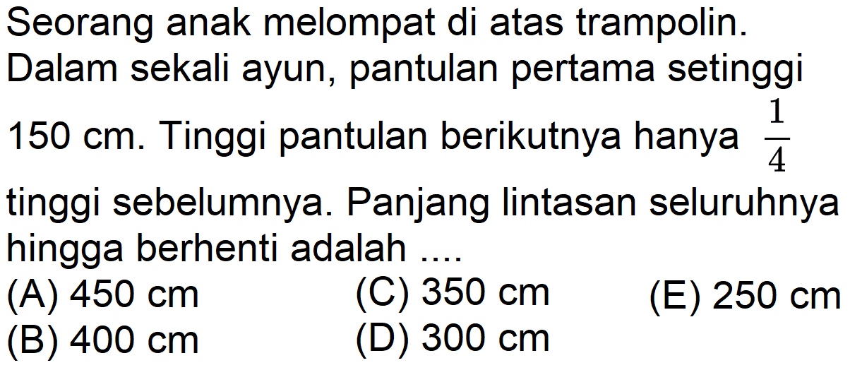 Seorang anak melompat di atas trampolin. Dalam sekali ayun, pantulan pertama setinggi 150 cm. Tinggi pantulan berikutnya hanya 1/4 tinggi sebelumnya. Panjang lintasan seluruhnya hingga berhenti adalah 