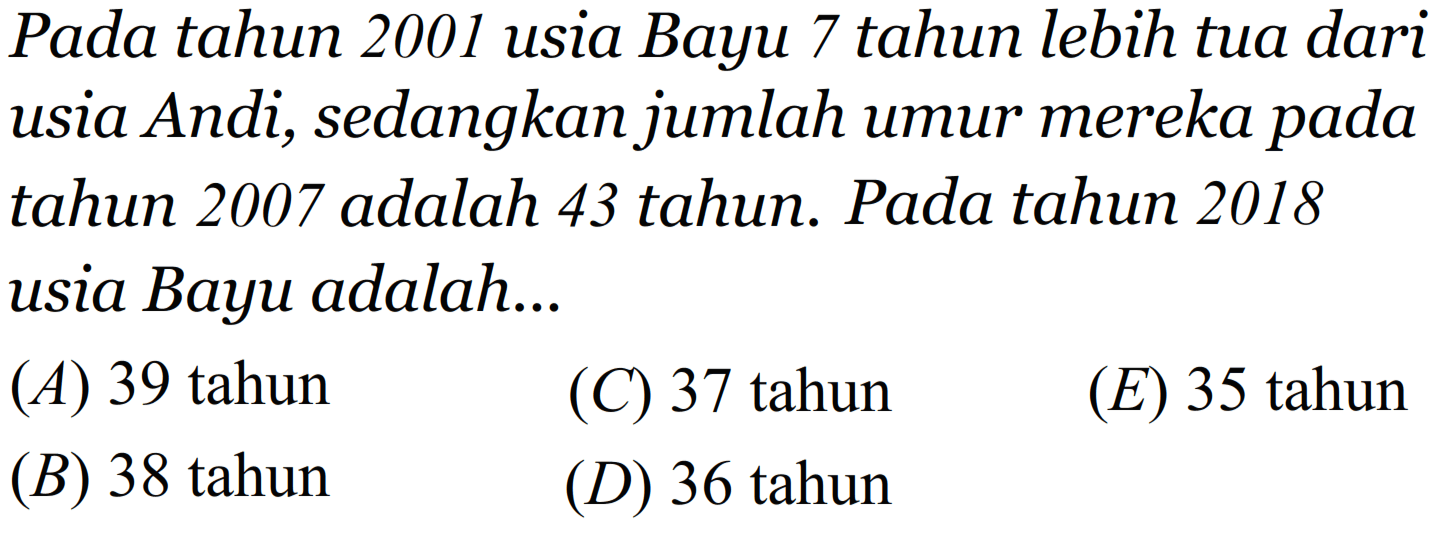 Pada tahun 2001 usia Bayu 7 tahun lebih tua dari usia Andi, sedangkan jumlah umur mereka pada tahun 2007 adalah 43 tahun. Pada tahun 2018 usia Bayu adalah... 
