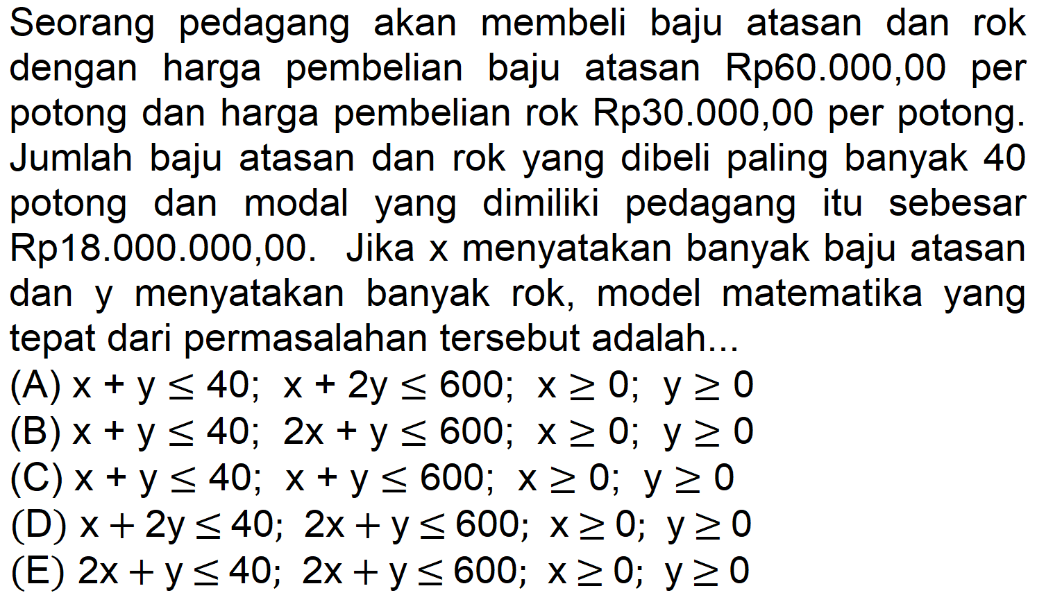 Seorang pedagang akan membeli baju atasan dan rok dengan harga pembelian baju atasan Rp60.000,00 per potong dan harga pembelian rok Rp  30.000,00  per potong. Jumlah baju atasan dan rok yang dibeli paling banyak 40 potong dan modal yang dimiliki pedagang itu sebesar Rp18.000.000,00. Jika x menyatakan banyak baju atasan dan y menyatakan banyak rok, model matematika yang tepat dari permasalahan tersebut adalah...