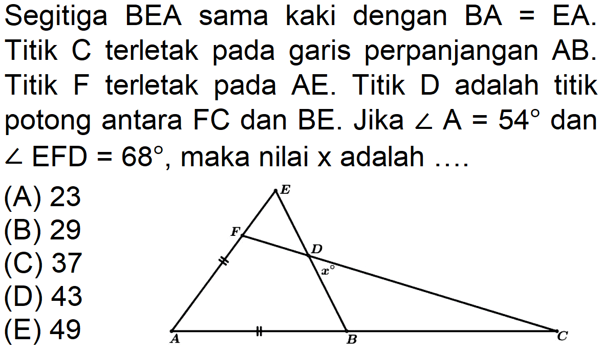 Segitiga BEA sama kaki dengan BA=EA. Titik C terletak pada garis perpanjangan AB. Titik F terletak pada AE. Titik D adalah titik potong antara FC dan BE. Jika A=54 dan sudut EFD=68, maka nilai x adalah ....