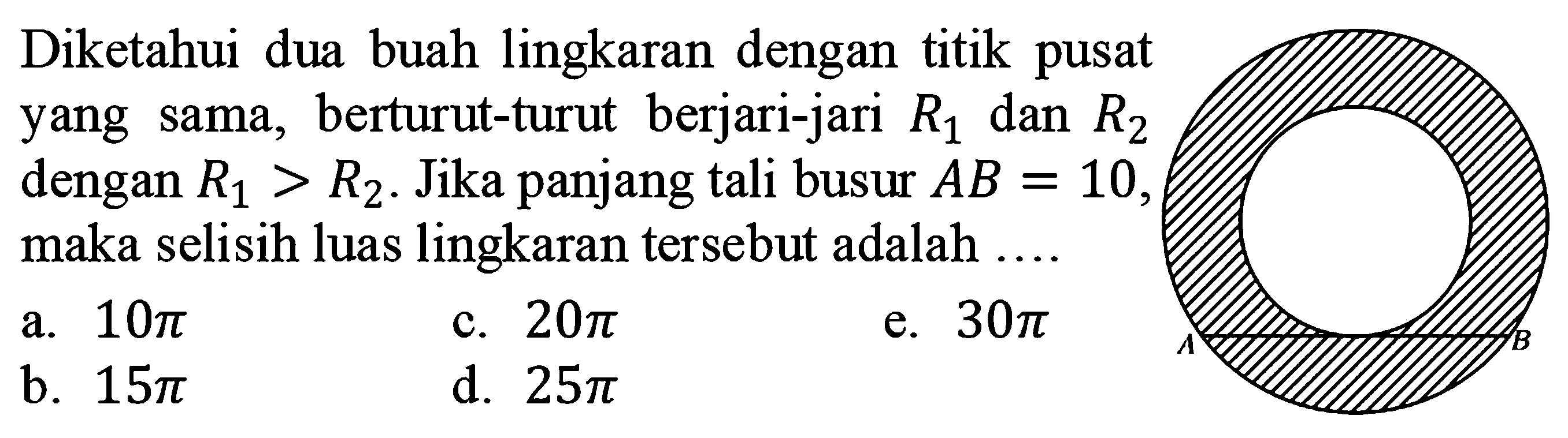 Diketahui dua buah lingkaran dengan titik pusat yang sama, berturut-turut  berjari-jari R1 dan R2 dengan R1 > R2. Jika panjang tali busur AB = 10, maka selisih luas lingkaran tersebut adalah A B a. 10 pi b. 15 pi c. 20 pi d. 25 pi e. 30 pi