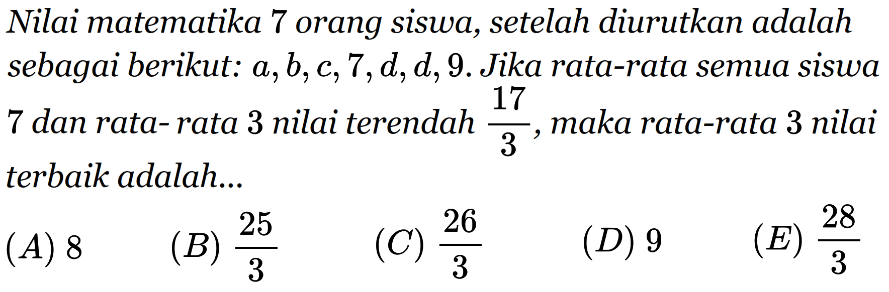 Nilai matematika 7 orang siswa, setelah diurutkan adalah sebagai berikut. a,b,0,7,d,d,9. Jika rata-rata semua siswa 7 dan rata-rata 3 nilai terendah 17/3, maka rata-rata 3 nilai terbaik adalah...