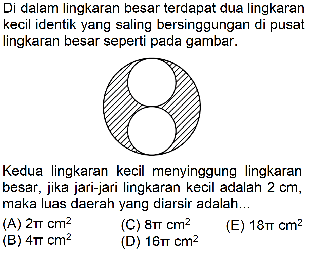 Di dalam lingkaran besar terdapat dua lingkaran kecil identik yang saling bersinggungan di pusat lingkaran besar seperti pada gambar. Kedua lingkaran kecil menyinggung lingkaran besar, jika jari-jari lingkaran kecil adalah 2 cm, maka luas daerah yang diarsir adalah...