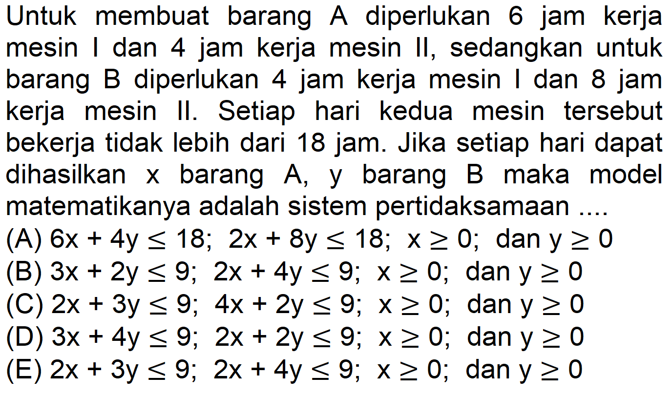 Untuk membuat barang A diperlukan 6 jam kerja mesin I dan 4 jam kerja mesin II, sedangkan untuk barang B diperlukan 4 jam kerja mesin I dan 8 jam kerja mesin II. Setiap hari kedua mesin tersebut bekerja tidak lebih dari 18 jam. Jika setiap hari dapat dihasilkan x barang A , y barang B maka model matematikanya adalah sistem pertidaksamaan .... 