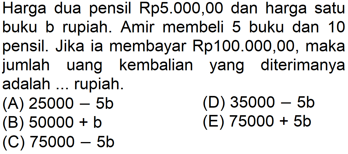 Harga dua pensil Rp5.000,00 dan harga satu buku b rupiah. Amir membeli 5 buku dan 10 pensil. Jika ia membayar Rp100.000,00, maka jumlah kembalian diterimanya uang yang adalah rupiah.