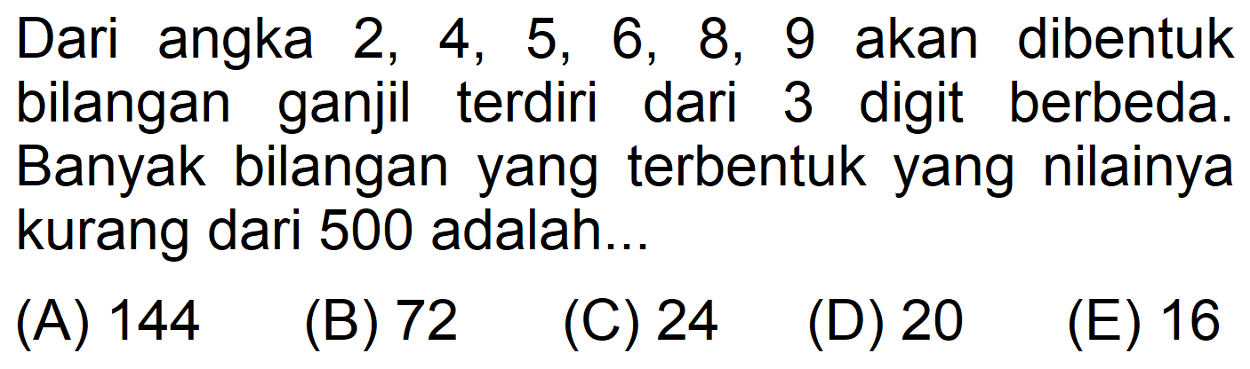 Dari angka 2, 4, 5, 6, 8, 9 akan dibentuk bilangan ganjil terdiri dari 3 digit berbeda. Banyak bilangan yang terbentuk yang nilainya kurang dari 500 adalah...
