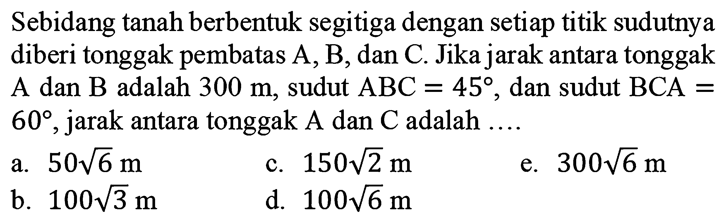 Sebidang tanah berbentuk segitiga dengan setiap titik sudutnya diberi tonggak pembatas A, B, dan C. Jika jarak antara tonggak A dan B adalah  300 m, sudut  ABC=45, dan sudut BCA=60, jarak antara tonggak  A  dan  C  adalah ....