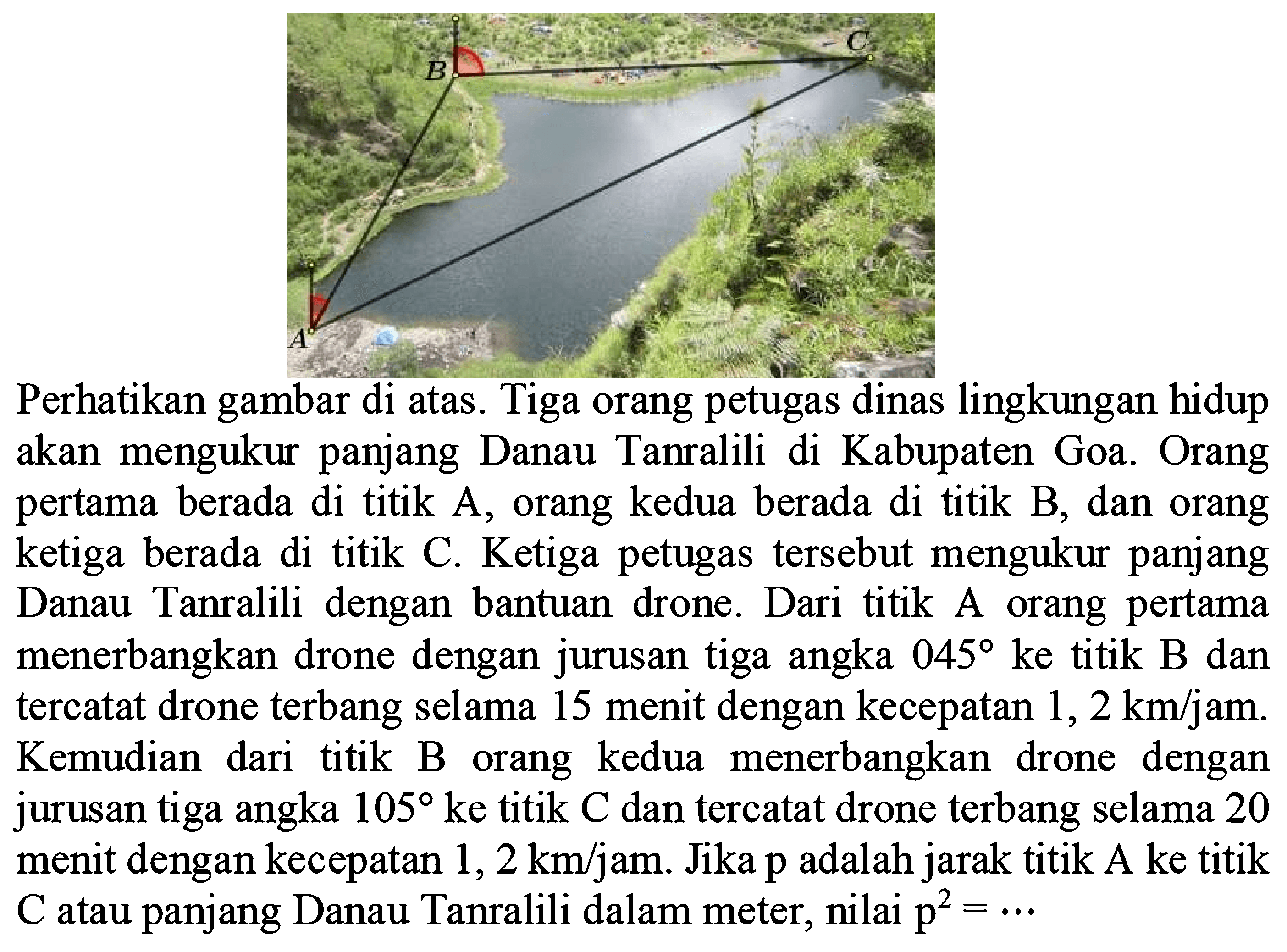 Perhatikan gambar di atas.Tiga orang petugas dinas lingkungan hidup akan mengukur panjang Danau Tanralili di Kabupaten Goa. Orang pertama berada di titik A, orang kedua berada di titik B, dan orang ketiga berada di titik C. Ketiga petugas tersebut mengukur panjang Tanralili dengan bantuan drone. Dari titik A orang pertama menerbangkan drone dengan jurusan tiga angka 045 ke titik B dan tercatat drone terbang selama 15 menit dengan kecepatan 1, 2 km/jam. Kemudian dari titik B kedua menerbangkan drone dengan orang jurusan tiga angka 105 ke titik C dan tercatat drone terbang selama 20 menit dengan kecepatan 1, 2 km/jam. Jika p adalah jarak titik A ke titik C atau panjang Danau Tanralili dalam meter, nilai p^2=...