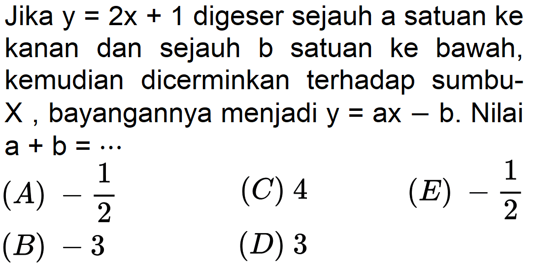 Jika y=2x+1 digeser sejauh a satuan ke kanan dan sejauh b satuan ke bawah, kemudian dicerminkan terhadap sumbu-X bayangannya menjadi y=ax-b. Nilai a+b= ...