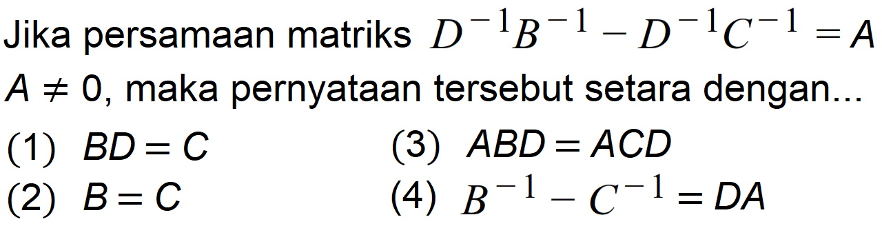 Jika persamaan matriks D^(-1) B^(-1)-D^(-1) C^(-1)=A A=/=0, maka pernyataan tersebut setara dengan ...