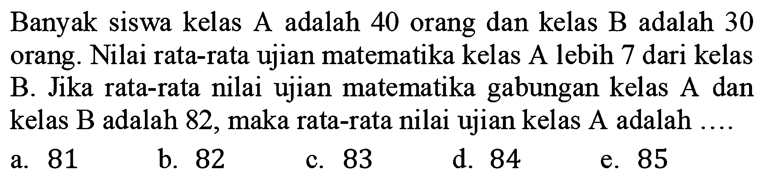 Banyak siswa kelas A adalah 40 orang dan kelas B adalah 30 orang. Nilai rata-rata ujian matematika kelas A lebih 7 dari kelas B. Jika rata-rata nilai ujian matematika gabungan kelas A dan kelas B adalah 82, maka rata-rata nilai ujian kelas A adalah 