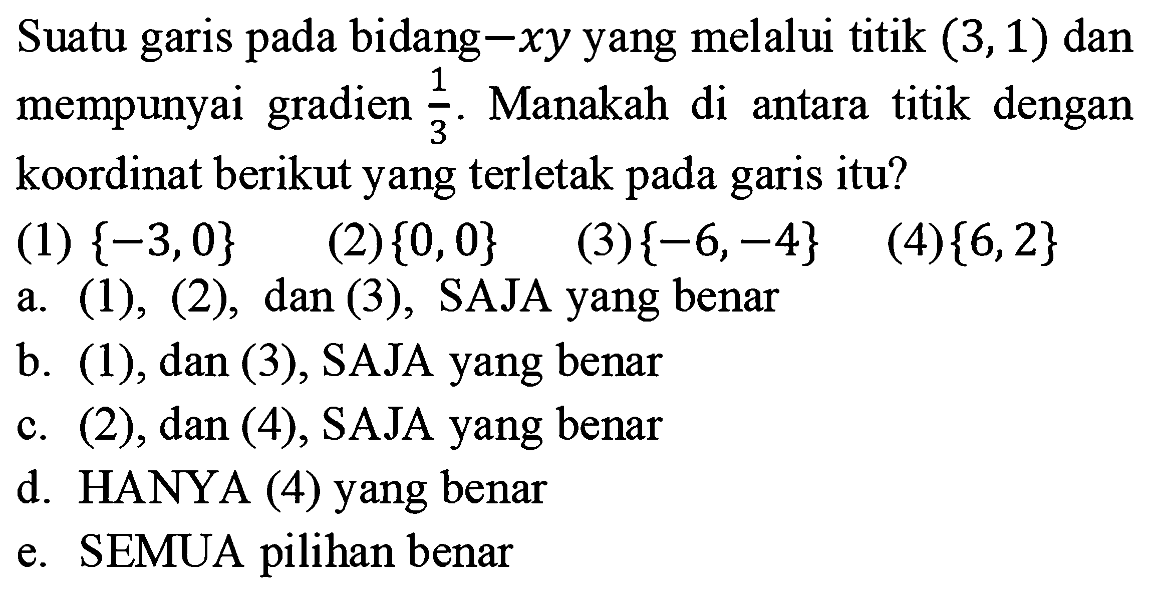 Suatu garis pada bidang-xy yang melalui titik (3,1) dan mempunyai gradien 1/3. Manakah di antara titik dengan koordinat berikut yang terletak pada garis itu? (1) {-3,0} (2){0,0} (3){-6,-4} (4){6,2} 