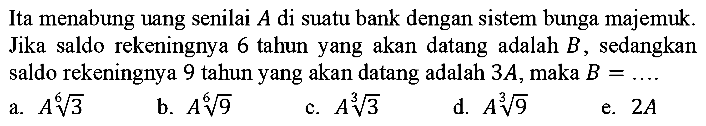 Ita menabung uang senilai A di suatu bank dengan sistem bunga majemuk. Jika saldo rekeningnya 6 tahun yang akan datang adalah B, sedangkan saldo rekeningnya 9 tahun yang akan datang adalah 3A,maka B =...