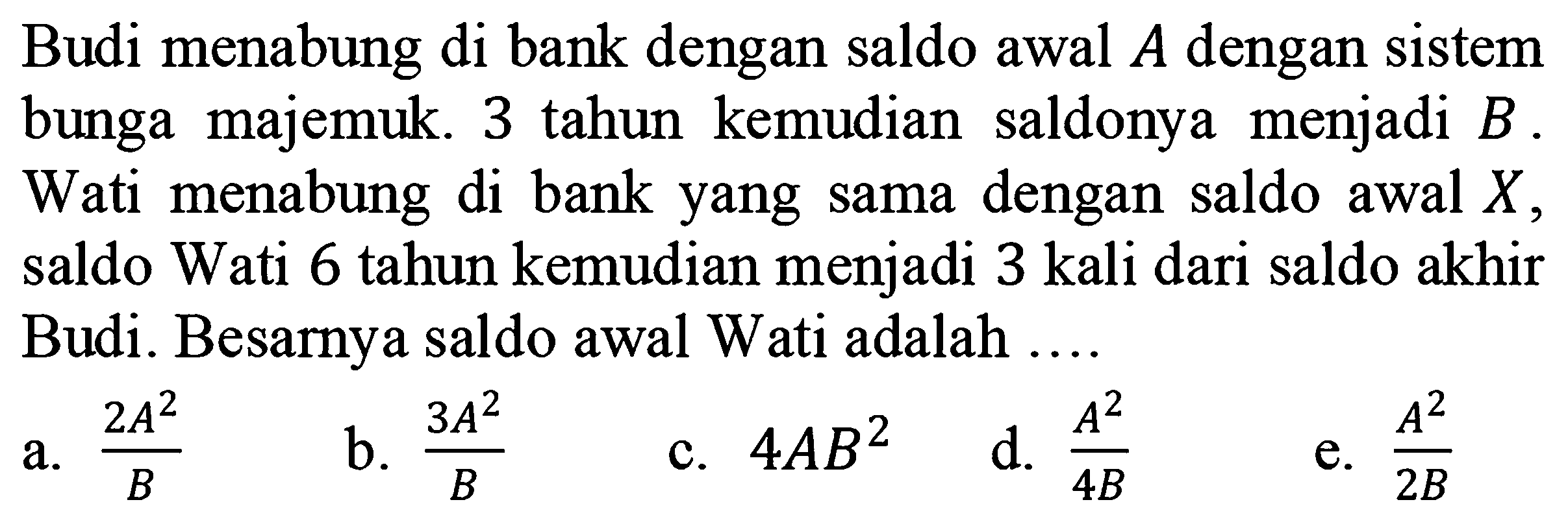 Budi menabung di bank dengan saldo awal A dengan sistem bunga majemuk. 3 tahun kemudian  saldonya  menjadi B. Wati  menabung di bank yang sama dengan saldo awal X, saldo Wati 6 tahun kemudian menjadi 3 kali dari saldo akhir Budi. Besarnya saldo awal Wati adalah 
