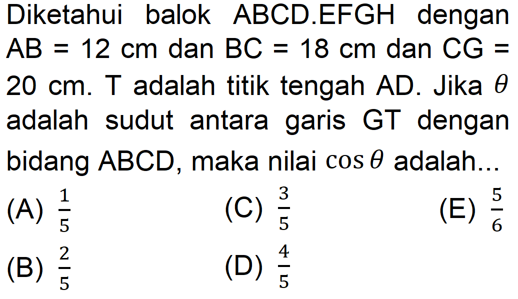 Diketahui balok ABCD.EFGH dengan AB = 12 cm dan BC = 18 cm dan CG = 20 cm. T adalah titik tengah AD. Jika theta adalah sudut antara garis GT dengan bidang ABCD, maka nilai cos theta adalah....