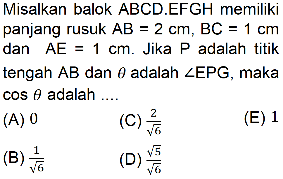 Misalkan balok ABCD.EFGH memiliki panjang rusuk AB=2 cm,BC=1 cm dan AE=1 cm. Jika P adalah titik tengah AB dan theta adalah sudut EPG, maka cos theta adalah ....