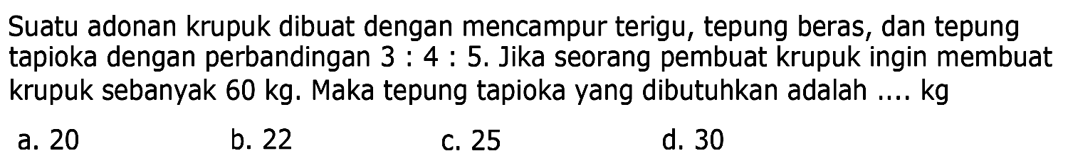 Suatu adonan krupuk dibuat dengan mencampur terigu, tepung beras, dan tepung tapioka dengan perbandingan 3: 4: 5. Jika seorang pembuat krupuk ingin membuat krupuk sebanyak 60 kg. Maka tepung tapioka yang dibutuhkan adalah ... kg