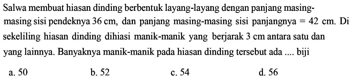 Salwa membuat hiasan dinding berbentuk layang-layang dengan panjang masing-masing sisi pendeknya 36 cm , dan panjang masing-masing sisi panjangnya  = 42 cm. Di sekeliling hiasan dinding dihiasi manik-manik yang berjarak 3 cm antara satu dan yang lainnya. Banyaknya manik-manik pada hiasan dinding tersebut ada .... biji
