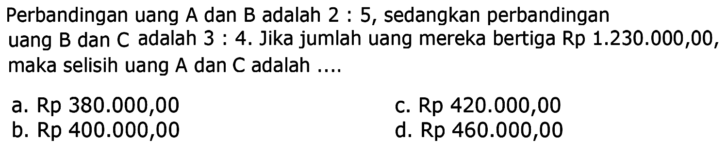 Perbandingan uang  A  dan  B  adalah 2 : 5, sedangkan perbandingan uang B dan C adalah 3: 4. Jika jumlah uang mereka bertiga Rp 1.230.000,00, maka selisih uang  A  dan  C  adalah ....a. Rp  380.000,00 c.  Rp 420.000,00 b. Rp  400.000,00 d.  Rp 460.000,00 